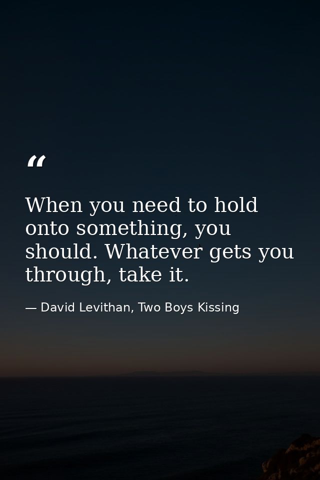 When you need to hold onto something, you should. Whatever gets you through, take it. — David Levithan, Two Boys Kissing