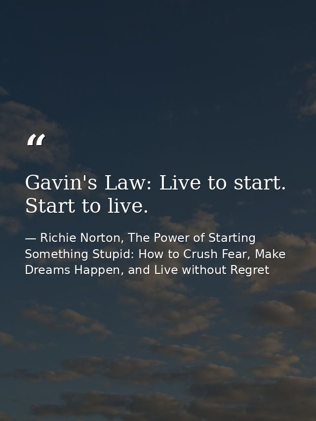 Gavin's Law: Live to start. Start to live. — Richie Norton, The Power of Starting Something Stupid: How to Crush Fear, Make Dreams Happen, and Live without Regret