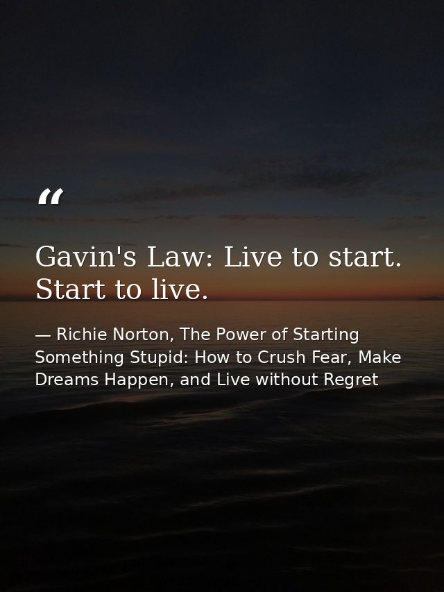 Gavin's Law: Live to start. Start to live. — Richie Norton, The Power of Starting Something Stupid: How to Crush Fear, Make Dreams Happen, and Live without Regret