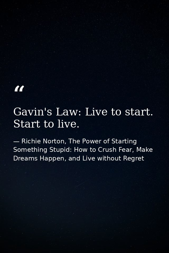 Gavin's Law: Live to start. Start to live. — Richie Norton, The Power of Starting Something Stupid: How to Crush Fear, Make Dreams Happen, and Live without Regret