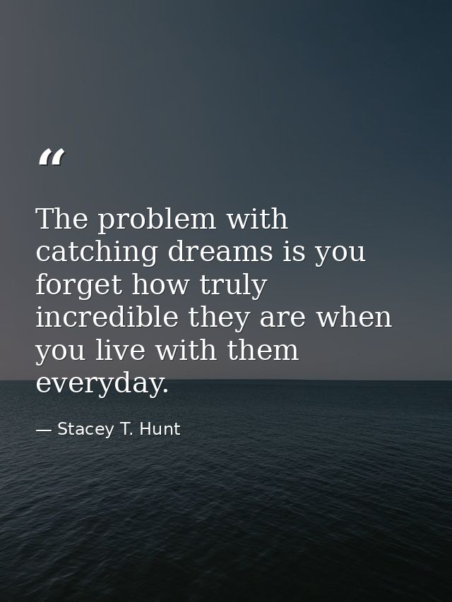 The problem with catching dreams is you forget how truly incredible they are when you live with them everyday. — Stacey T. Hunt