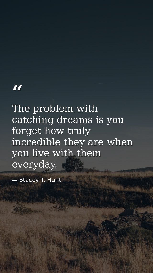 The problem with catching dreams is you forget how truly incredible they are when you live with them everyday. — Stacey T. Hunt