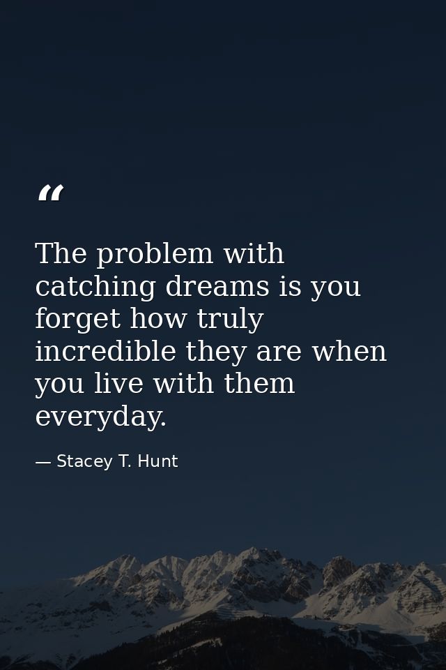 The problem with catching dreams is you forget how truly incredible they are when you live with them everyday. — Stacey T. Hunt