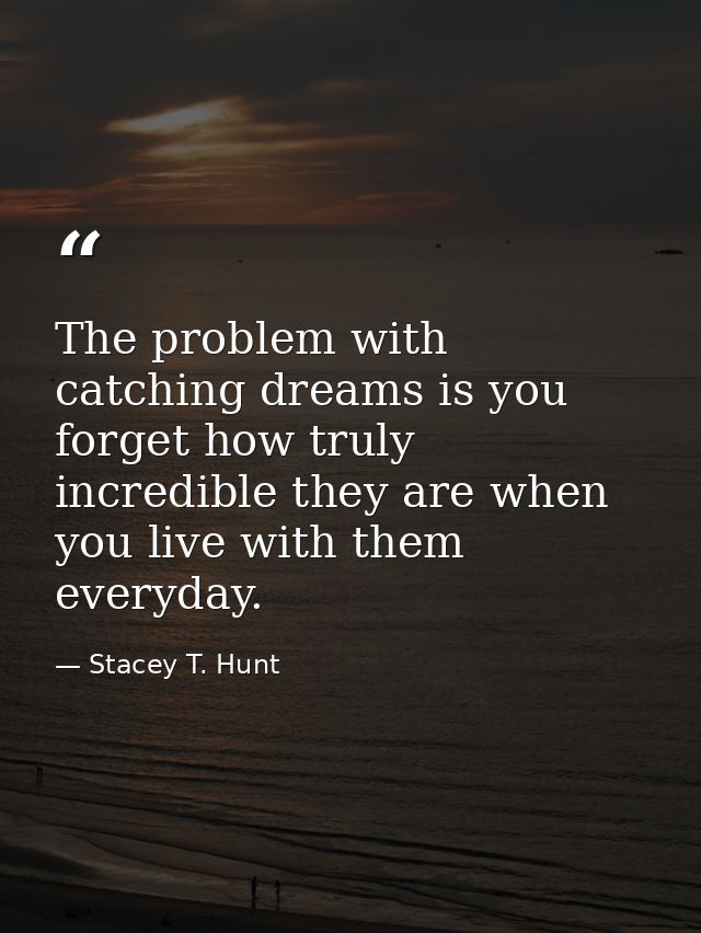 The problem with catching dreams is you forget how truly incredible they are when you live with them everyday. — Stacey T. Hunt