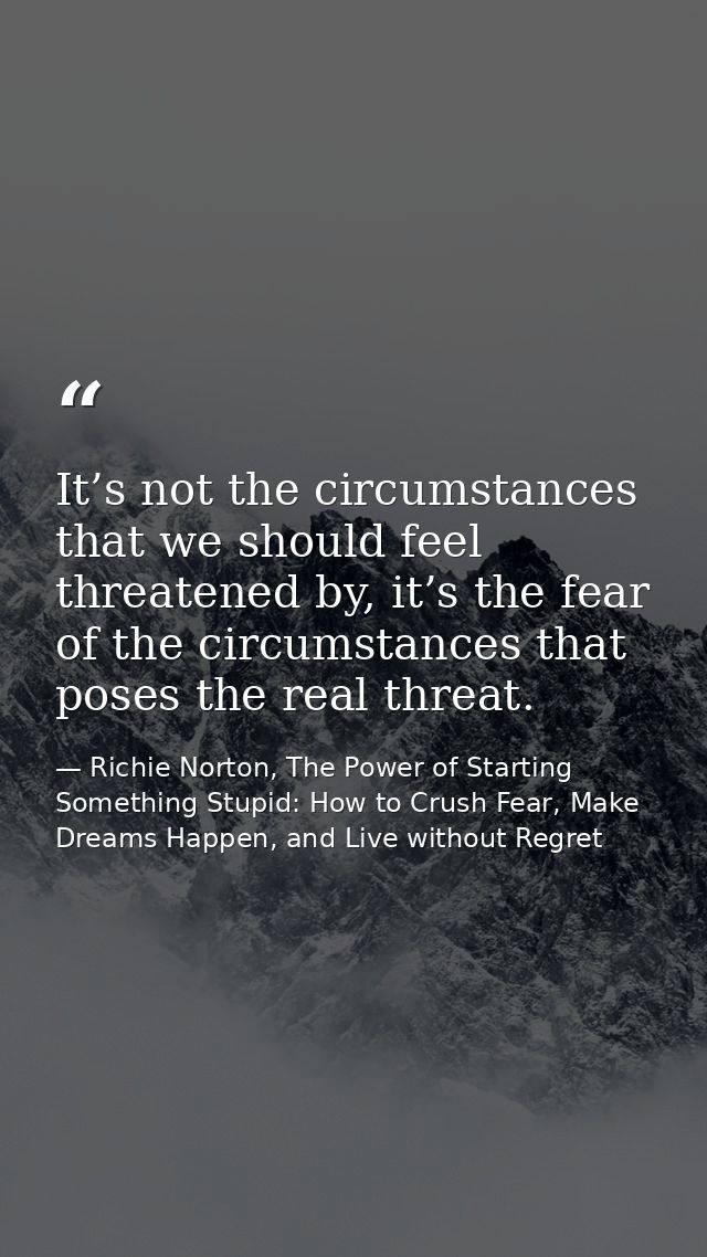It’s not the circumstances that we should feel threatened by, it’s the fear of the circumstances that poses the real thr — Richie Norton, The Power of Starting Something Stupid: How to Crush Fear, Make Dreams Happen, and Live without Regret