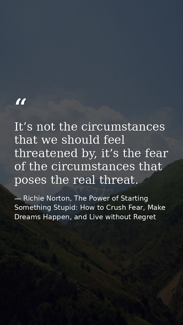 It’s not the circumstances that we should feel threatened by, it’s the fear of the circumstances that poses the real thr — Richie Norton, The Power of Starting Something Stupid: How to Crush Fear, Make Dreams Happen, and Live without Regret