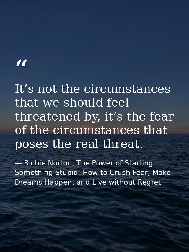 It’s not the circumstances that we should feel threatened by, it’s the fear of the circumstances that poses the real thr — Richie Norton, The Power of Starting Something Stupid: How to Crush Fear, Make Dreams Happen, and Live without Regret