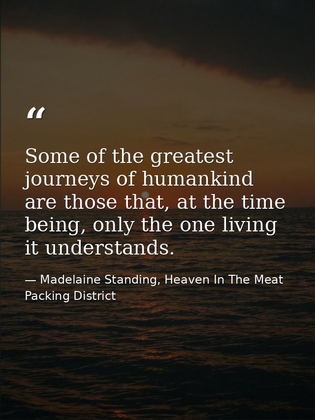 Some of the greatest journeys of humankind are those that, at the time being, only the one living it understands. — Madelaine Standing, Heaven In The Meat Packing District
