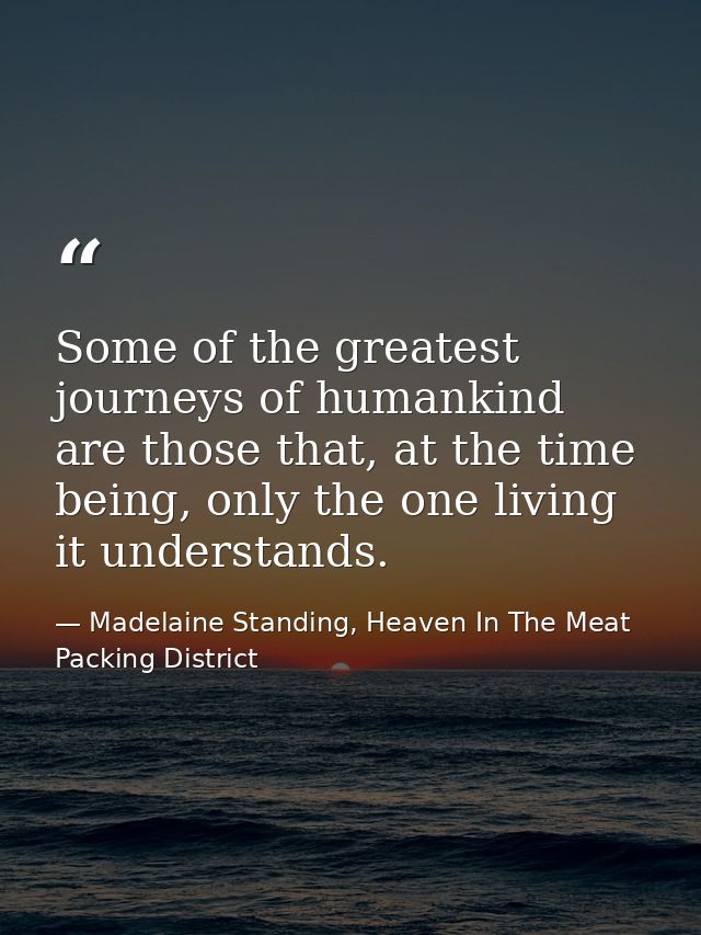 Some of the greatest journeys of humankind are those that, at the time being, only the one living it understands. — Madelaine Standing, Heaven In The Meat Packing District