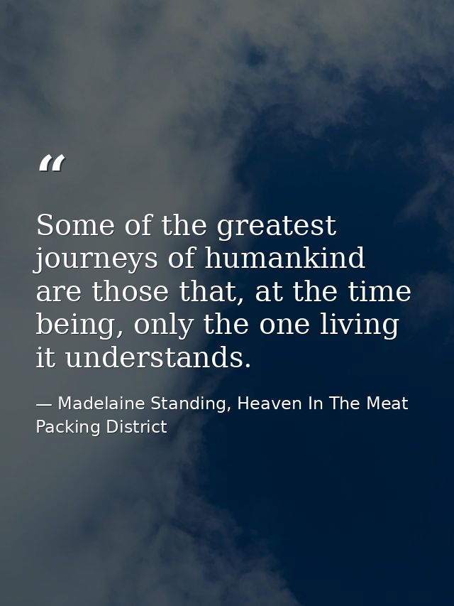 Some of the greatest journeys of humankind are those that, at the time being, only the one living it understands. — Madelaine Standing, Heaven In The Meat Packing District