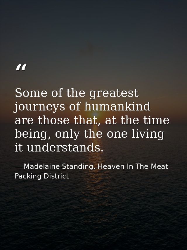 Some of the greatest journeys of humankind are those that, at the time being, only the one living it understands. — Madelaine Standing, Heaven In The Meat Packing District
