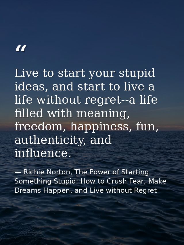 Live to start your stupid ideas, and start to live a life without regret--a life filled with meaning, freedom, happiness — Richie Norton, The Power of Starting Something Stupid: How to Crush Fear, Make Dreams Happen, and Live without Regret