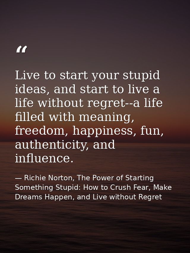 Live to start your stupid ideas, and start to live a life without regret--a life filled with meaning, freedom, happiness — Richie Norton, The Power of Starting Something Stupid: How to Crush Fear, Make Dreams Happen, and Live without Regret