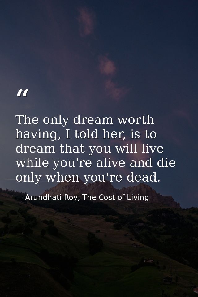 The only dream worth having, I told her, is to dream that you will live while you're alive and die only when you're dead — Arundhati Roy, The Cost of Living