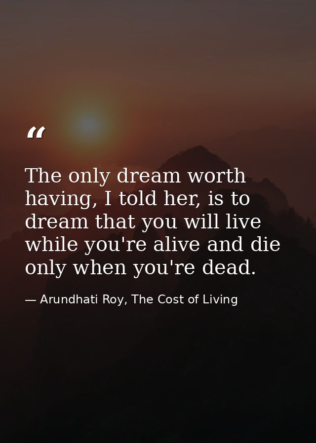 The only dream worth having, I told her, is to dream that you will live while you're alive and die only when you're dead — Arundhati Roy, The Cost of Living