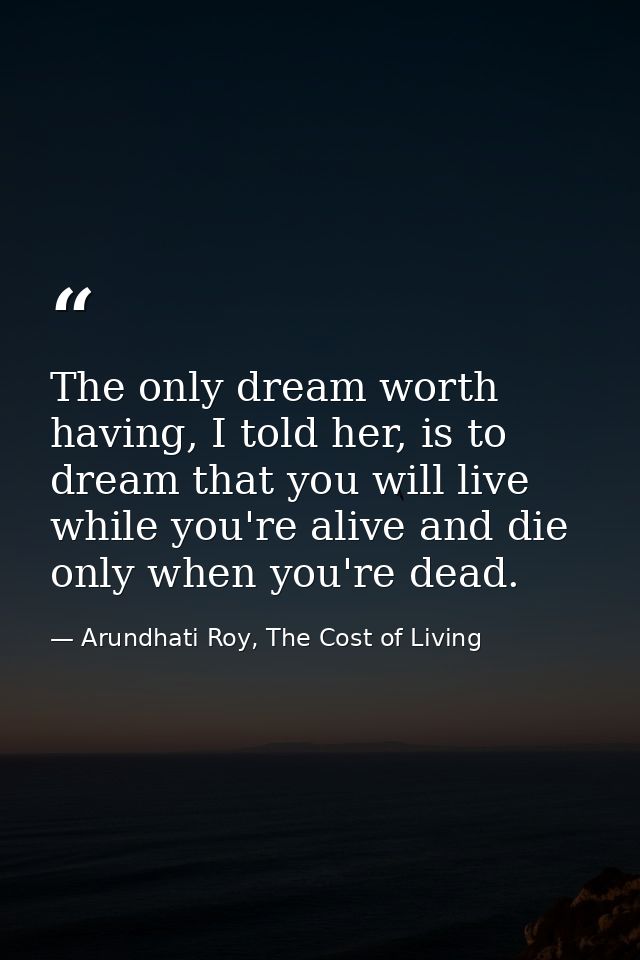 The only dream worth having, I told her, is to dream that you will live while you're alive and die only when you're dead — Arundhati Roy, The Cost of Living