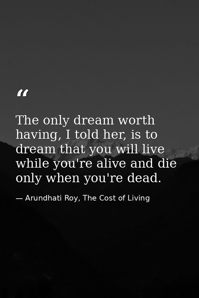 The only dream worth having, I told her, is to dream that you will live while you're alive and die only when you're dead — Arundhati Roy, The Cost of Living