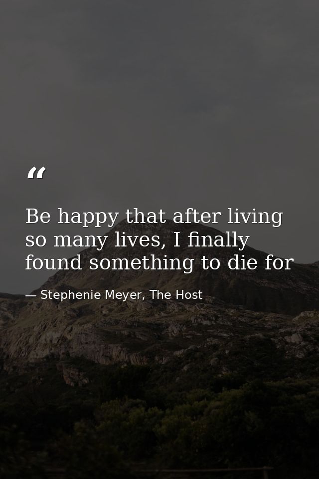Be happy that after living so many lives, I finally found something to die for — Stephenie Meyer, The Host