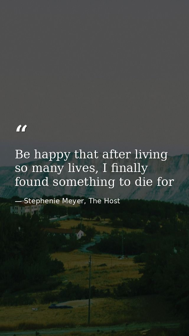Be happy that after living so many lives, I finally found something to die for — Stephenie Meyer, The Host