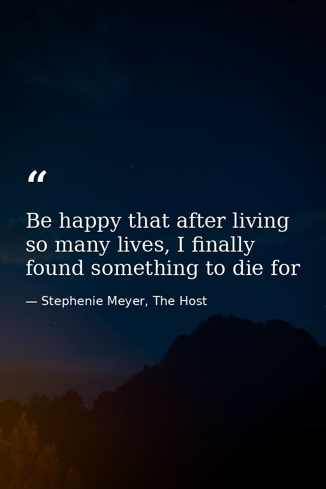 Be happy that after living so many lives, I finally found something to die for — Stephenie Meyer, The Host