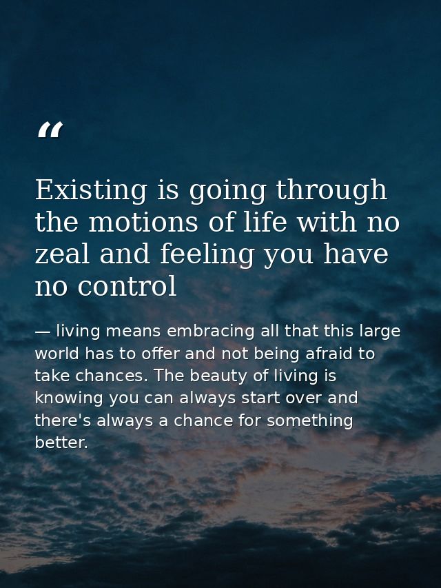 Existing is going through the motions of life with no zeal and feeling you have no control — living means embracing all that this large world has to offer and not being afraid to take chances. The beauty of living is knowing you can always start over and there's always a chance for something better.