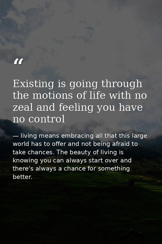 Existing is going through the motions of life with no zeal and feeling you have no control — living means embracing all that this large world has to offer and not being afraid to take chances. The beauty of living is knowing you can always start over and there's always a chance for something better.