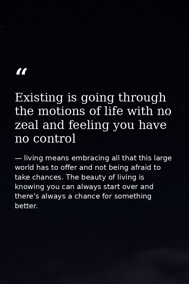 Existing is going through the motions of life with no zeal and feeling you have no control — living means embracing all that this large world has to offer and not being afraid to take chances. The beauty of living is knowing you can always start over and there's always a chance for something better.