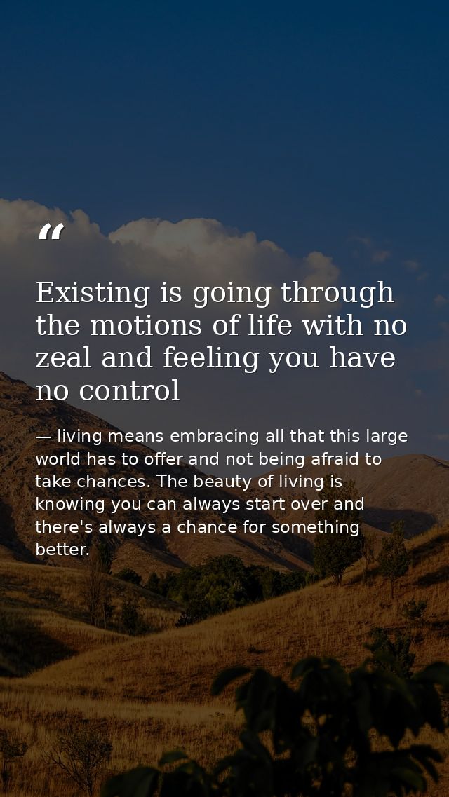 Existing is going through the motions of life with no zeal and feeling you have no control — living means embracing all that this large world has to offer and not being afraid to take chances. The beauty of living is knowing you can always start over and there's always a chance for something better.