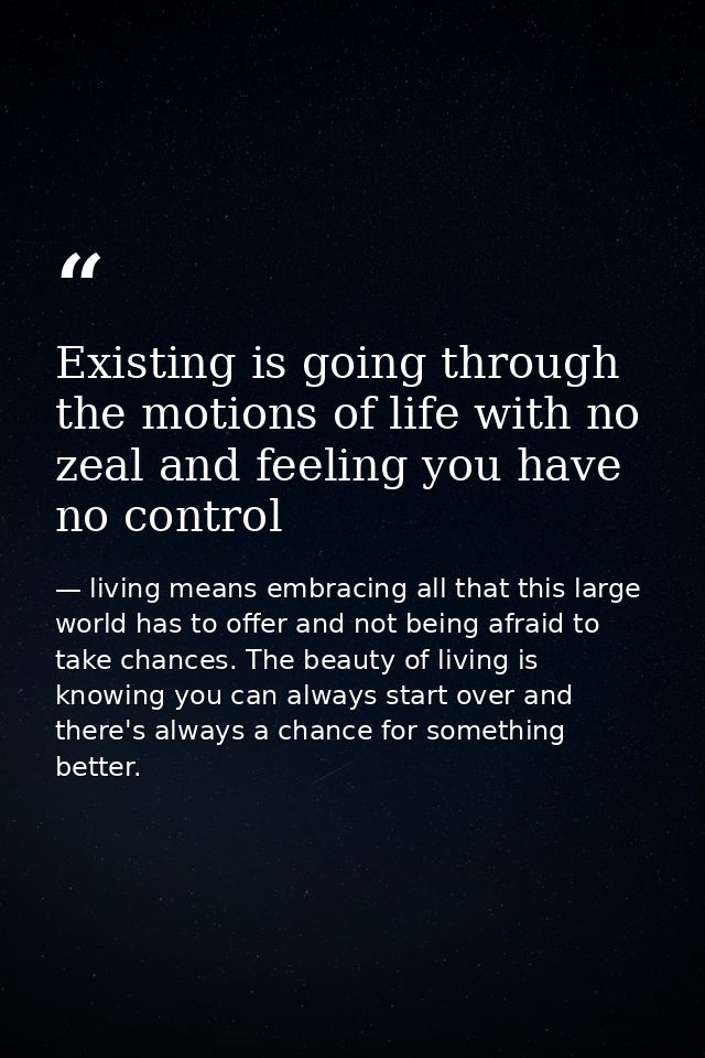Existing is going through the motions of life with no zeal and feeling you have no control — living means embracing all that this large world has to offer and not being afraid to take chances. The beauty of living is knowing you can always start over and there's always a chance for something better.