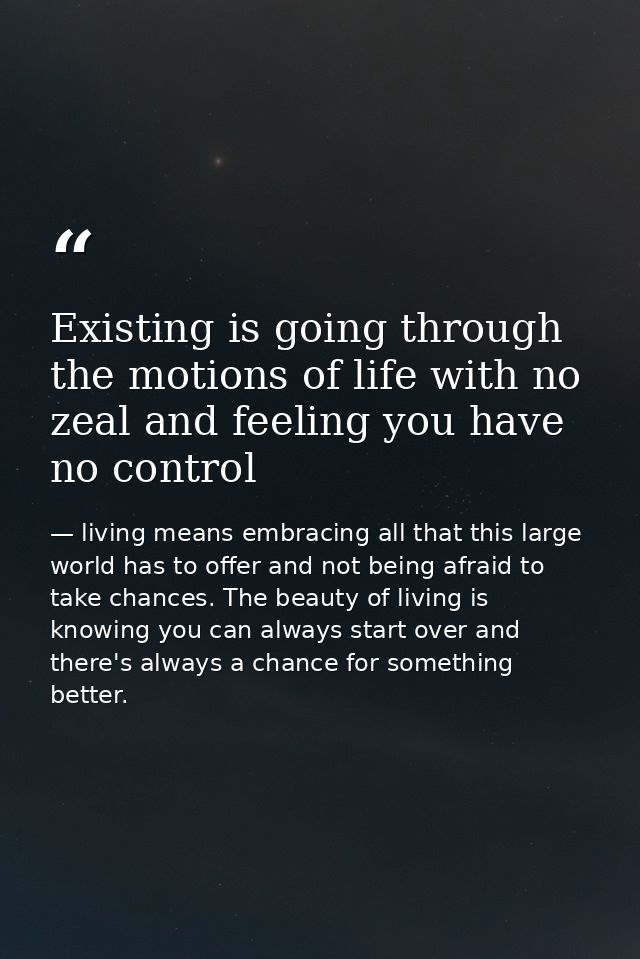 Existing is going through the motions of life with no zeal and feeling you have no control — living means embracing all that this large world has to offer and not being afraid to take chances. The beauty of living is knowing you can always start over and there's always a chance for something better.