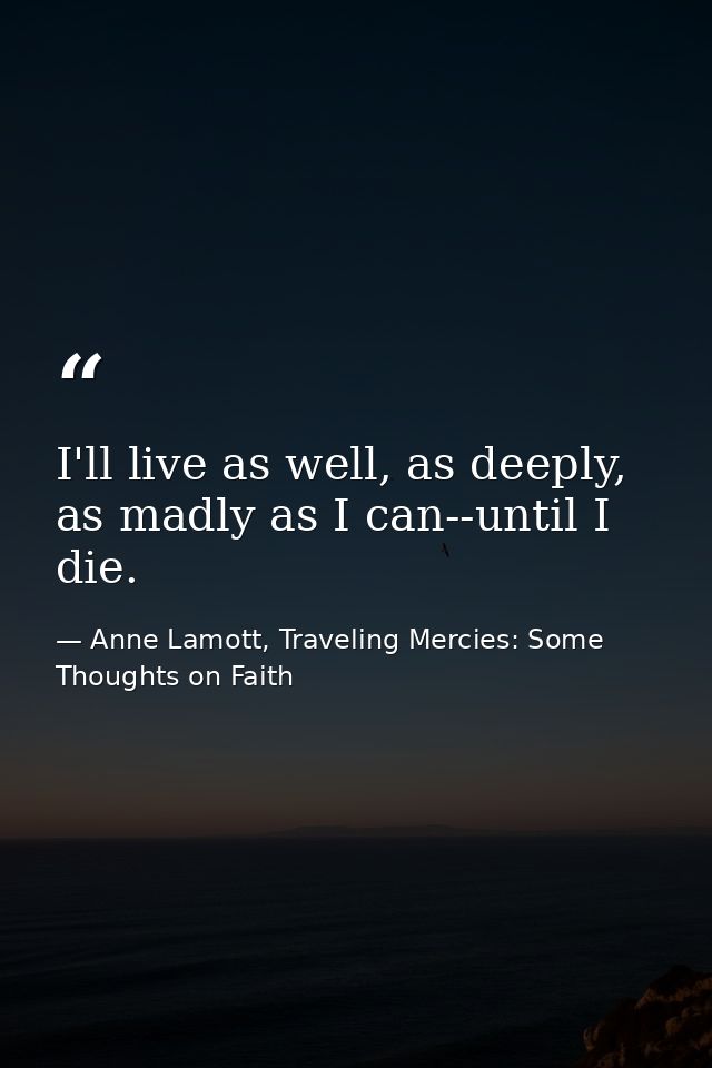I'll live as well, as deeply, as madly as I can--until I die. — Anne Lamott, Traveling Mercies: Some Thoughts on Faith