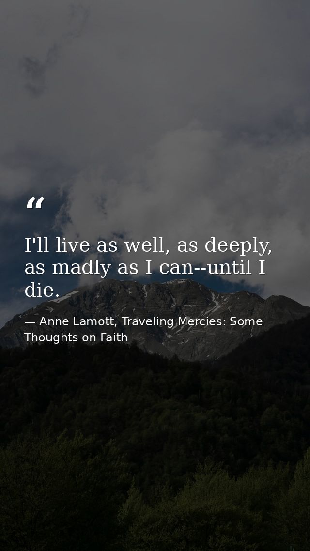 I'll live as well, as deeply, as madly as I can--until I die. — Anne Lamott, Traveling Mercies: Some Thoughts on Faith