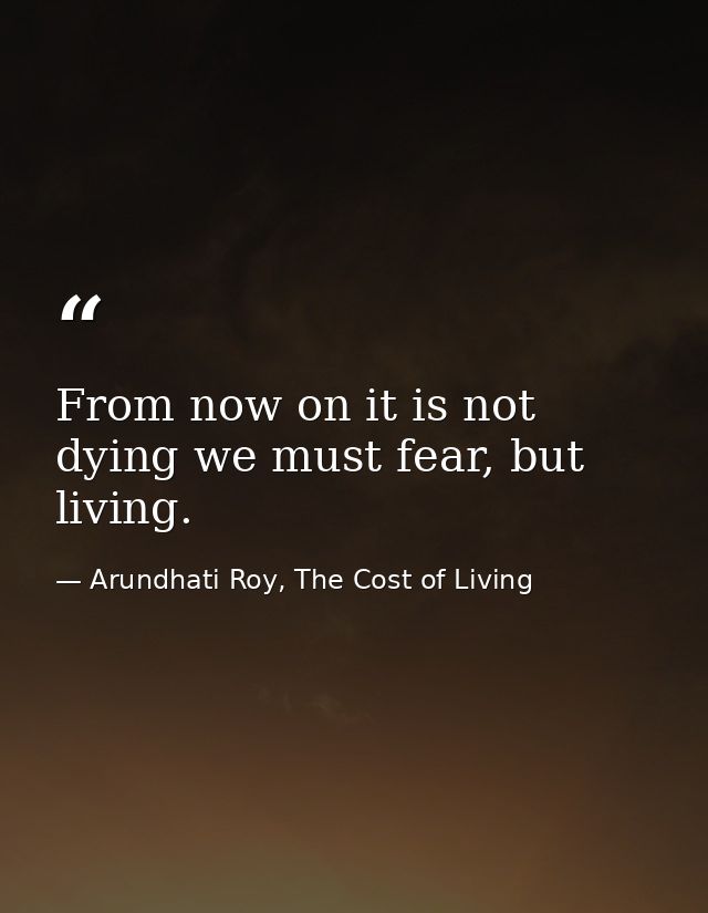 From now on it is not dying we must fear, but living. — Arundhati Roy, The Cost of Living