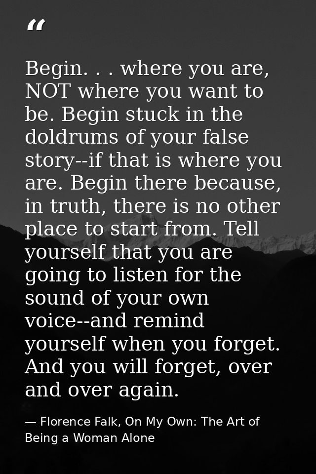Begin. . . where you are, NOT where you want to be. Begin stuck in the doldrums of your false story--if that is where yo — Florence Falk, On My Own: The Art of Being a Woman Alone