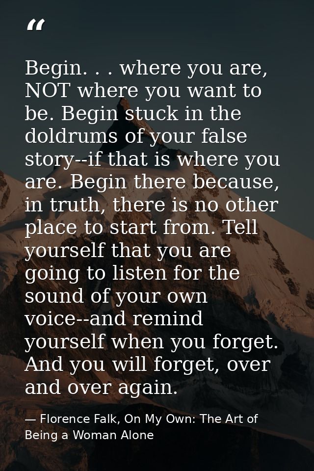 Begin. . . where you are, NOT where you want to be. Begin stuck in the doldrums of your false story--if that is where yo — Florence Falk, On My Own: The Art of Being a Woman Alone
