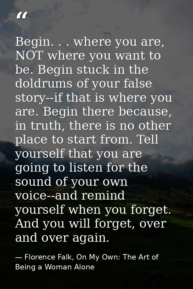 Begin. . . where you are, NOT where you want to be. Begin stuck in the doldrums of your false story--if that is where yo — Florence Falk, On My Own: The Art of Being a Woman Alone