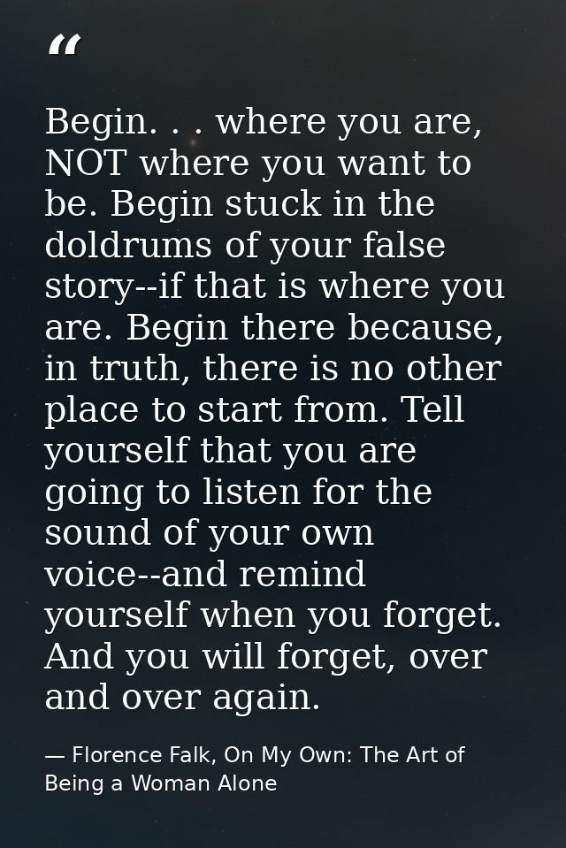 Begin. . . where you are, NOT where you want to be. Begin stuck in the doldrums of your false story--if that is where yo — Florence Falk, On My Own: The Art of Being a Woman Alone