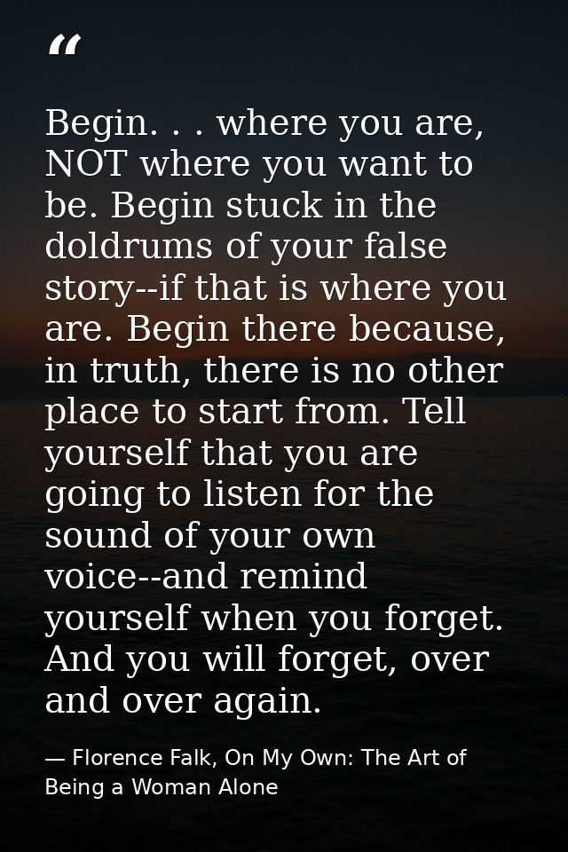 Begin. . . where you are, NOT where you want to be. Begin stuck in the doldrums of your false story--if that is where yo — Florence Falk, On My Own: The Art of Being a Woman Alone