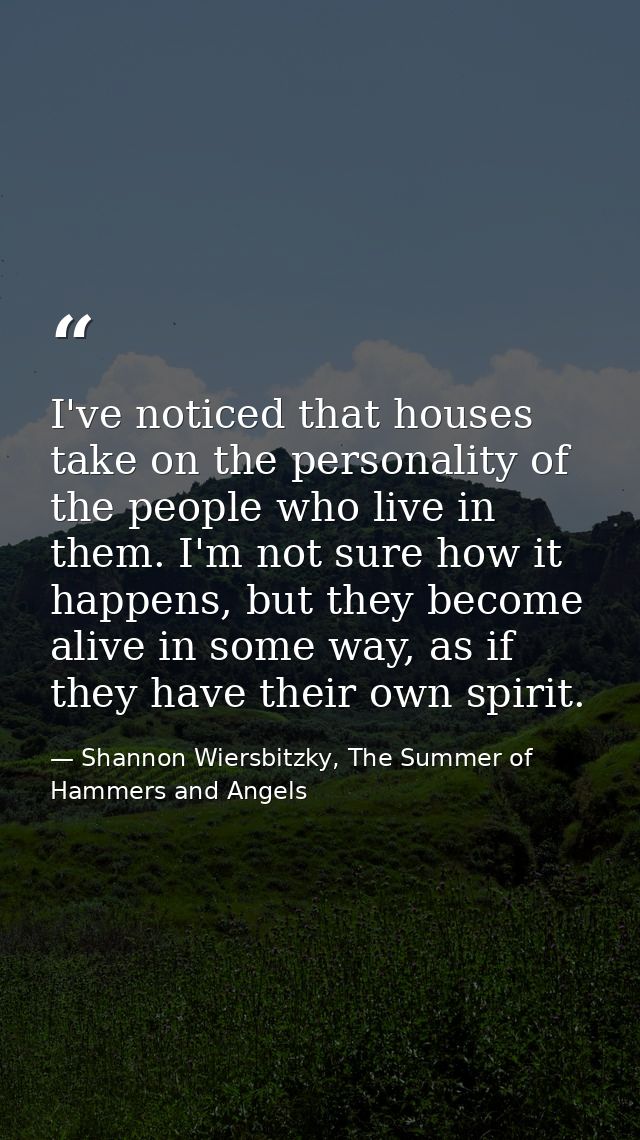 I've noticed that houses take on the personality of the people who live in them. I'm not sure how it happens, but they b — Shannon Wiersbitzky, The Summer of Hammers and Angels