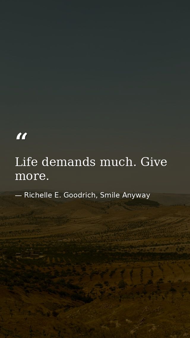 Life demands much. Give more. — Richelle E. Goodrich, Smile Anyway