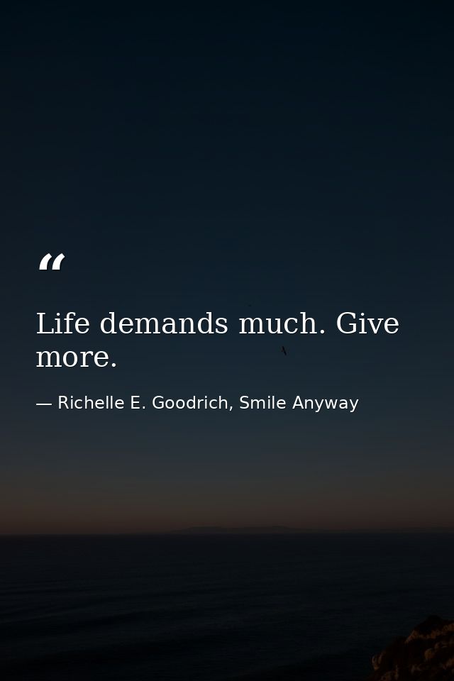 Life demands much. Give more. — Richelle E. Goodrich, Smile Anyway