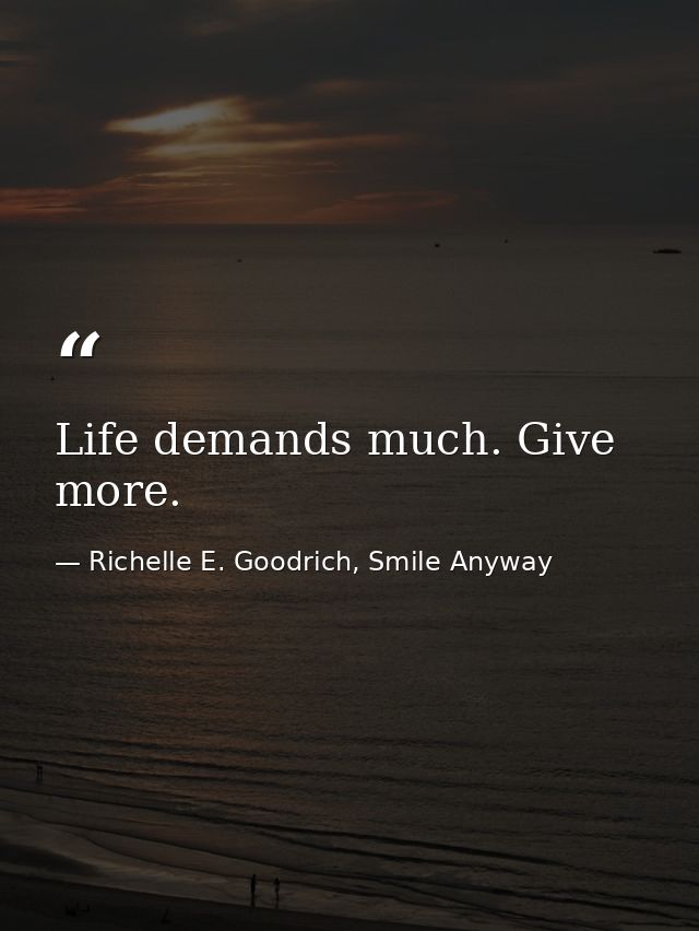 Life demands much. Give more. — Richelle E. Goodrich, Smile Anyway