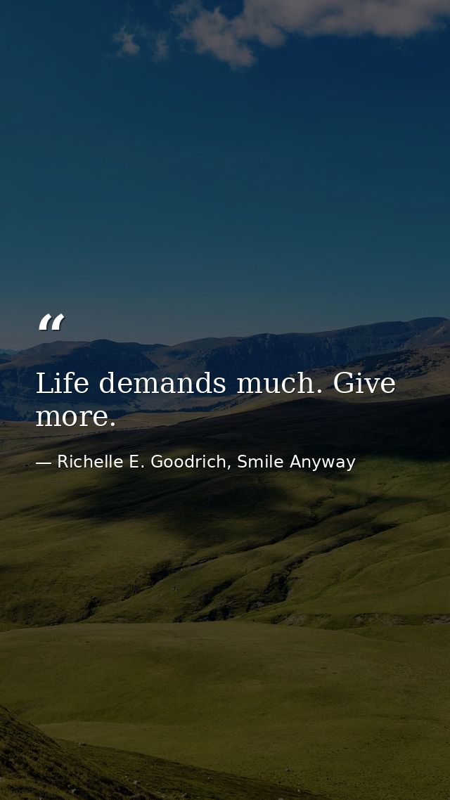 Life demands much. Give more. — Richelle E. Goodrich, Smile Anyway