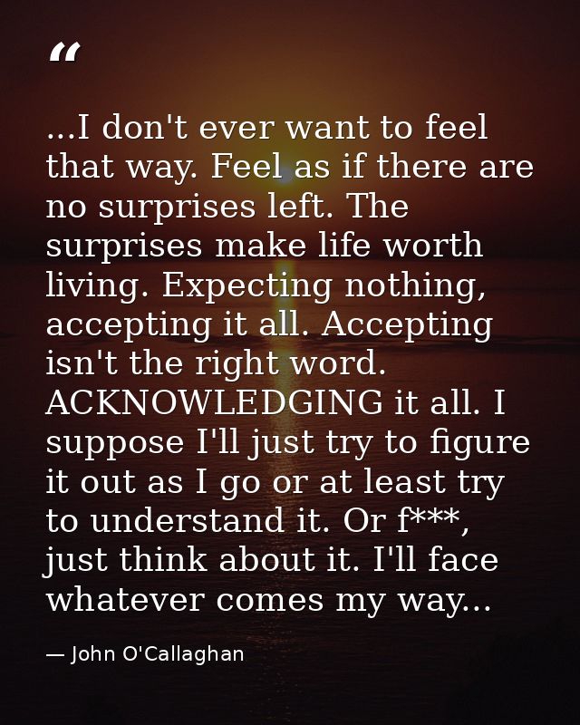 ...I don't ever want to feel that way. Feel as if there are no surprises left. The surprises make life worth living. Exp — John O'Callaghan
