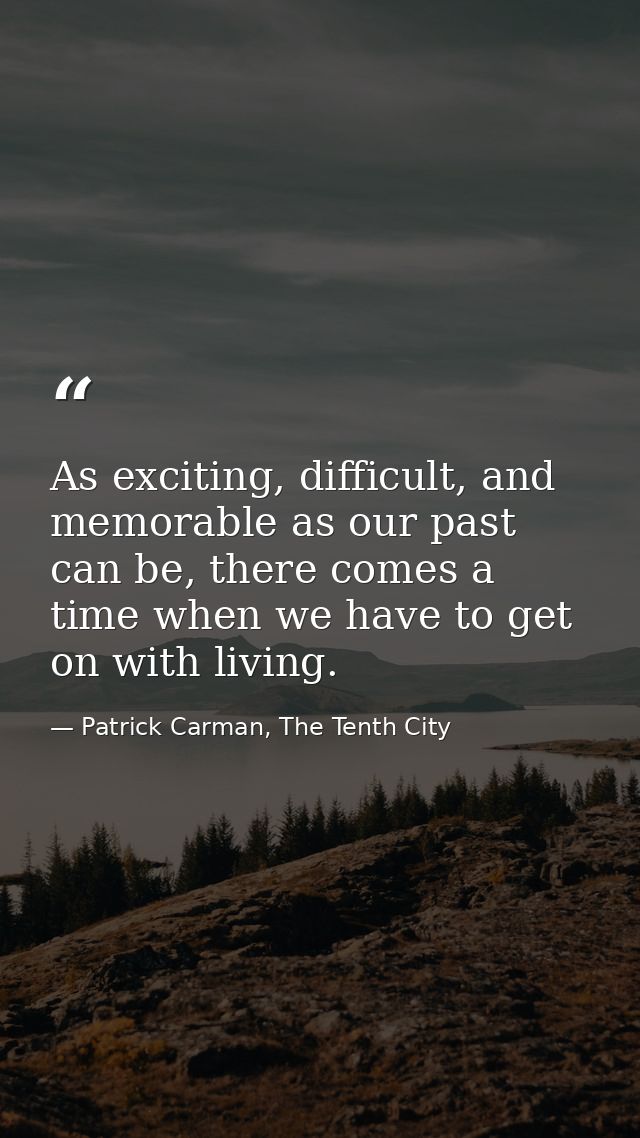 As exciting, difficult, and memorable as our past can be, there comes a time when we have to get on with living. — Patrick Carman, The Tenth City