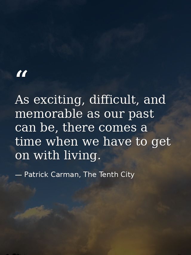 As exciting, difficult, and memorable as our past can be, there comes a time when we have to get on with living. — Patrick Carman, The Tenth City