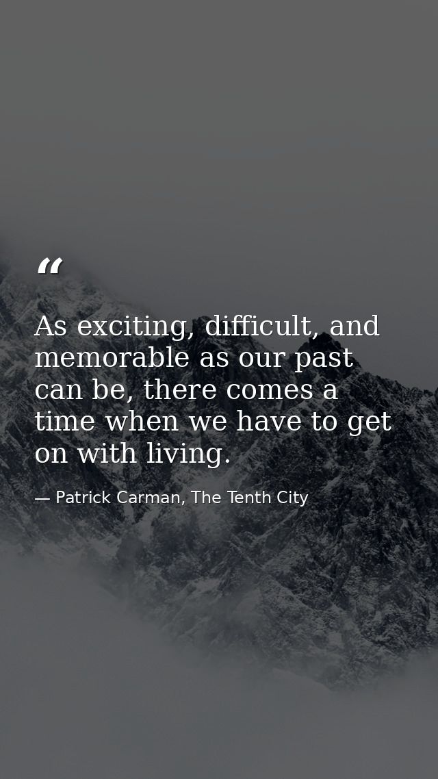 As exciting, difficult, and memorable as our past can be, there comes a time when we have to get on with living. — Patrick Carman, The Tenth City