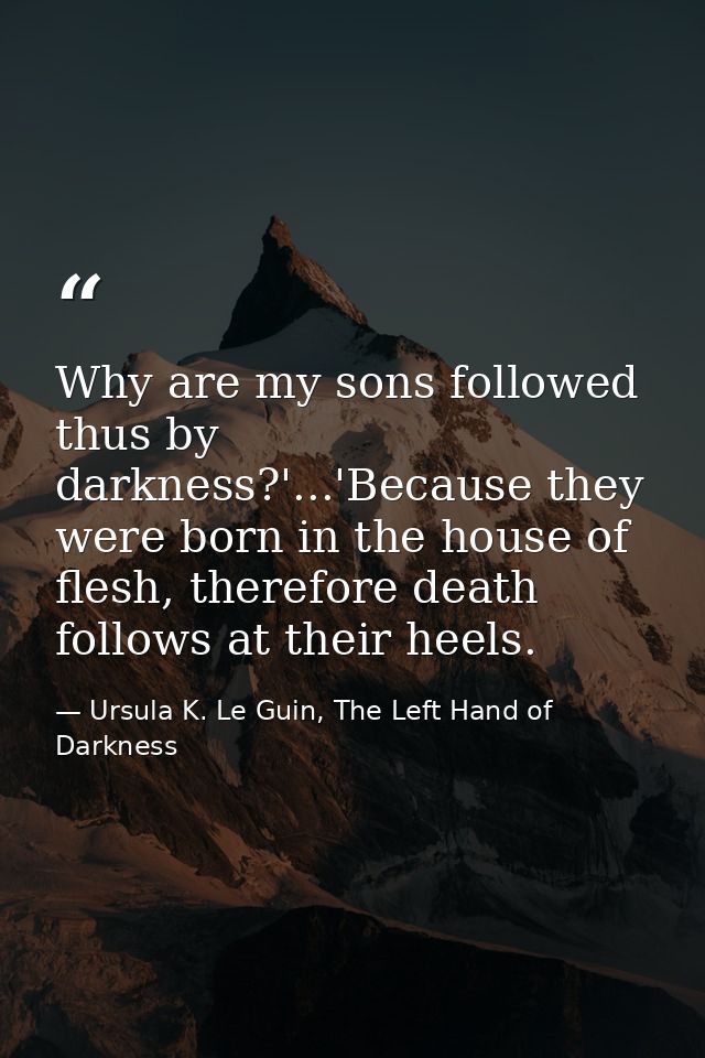 Why are my sons followed thus by darkness?'...'Because they were born in the house of flesh, therefore death follows at  — Ursula K. Le Guin, The Left Hand of Darkness