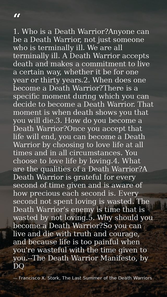 1. Who is a Death Warrior?Anyone can be a Death Warrior, not just someone who is terminally ill. We are all terminally i — Francisco X. Stork, The Last Summer of the Death Warriors