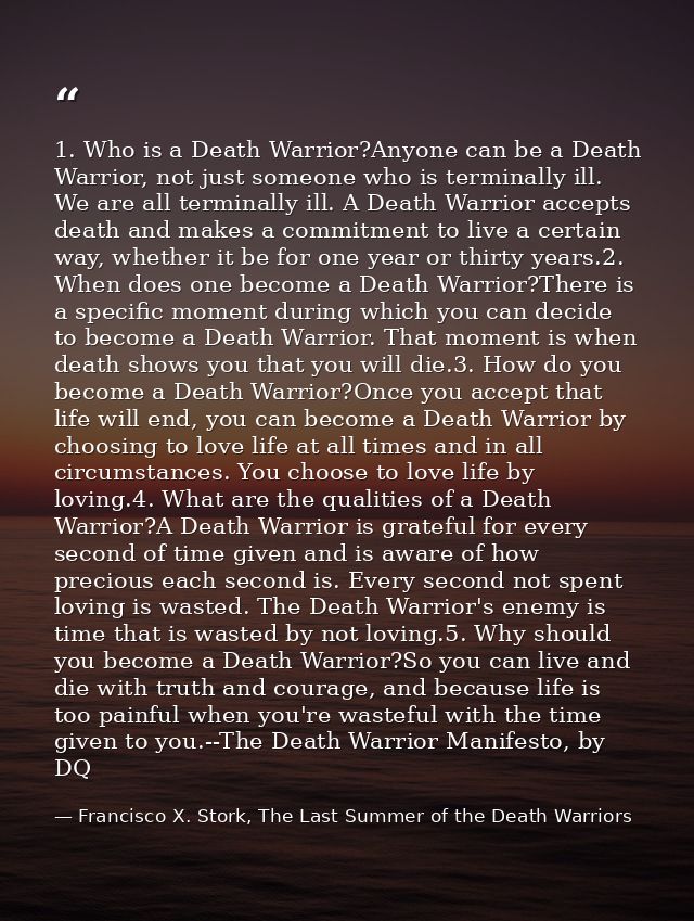 1. Who is a Death Warrior?Anyone can be a Death Warrior, not just someone who is terminally ill. We are all terminally i — Francisco X. Stork, The Last Summer of the Death Warriors